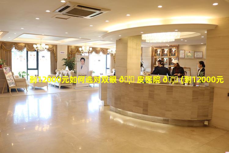 到12000元如何选对双眼 🦋 皮医院 🦋 (到12000元如何选对双眼皮医院好的)